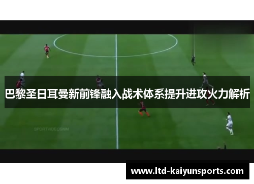 巴黎圣日耳曼新前锋融入战术体系提升进攻火力解析