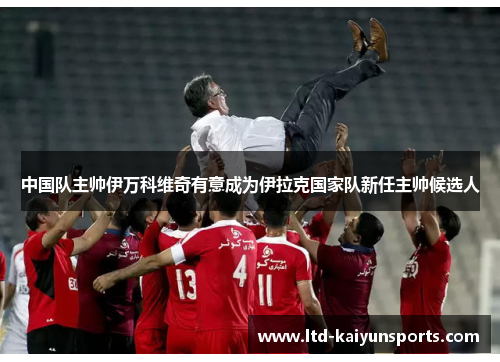 中国队主帅伊万科维奇有意成为伊拉克国家队新任主帅候选人
