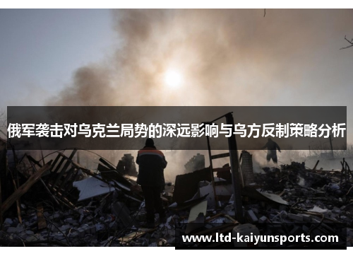 俄军袭击对乌克兰局势的深远影响与乌方反制策略分析